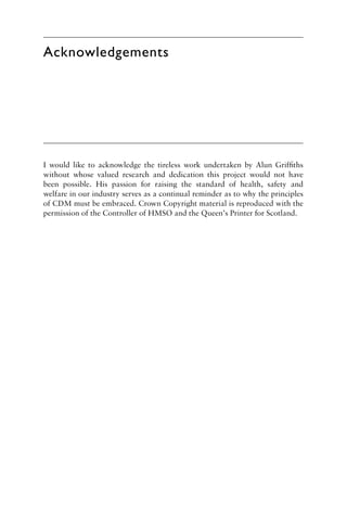 Acknowledgements
I would like to acknowledge the tireless work undertaken by Alun Grifﬁths
without whose valued research and dedication this project would not have
been possible. His passion for raising the standard of health, safety and
welfare in our industry serves as a continual reminder as to why the principles
of CDM must be embraced. Crown Copyright material is reproduced with the
permission of the Controller of HMSO and the Queen’s Printer for Scotland.
 