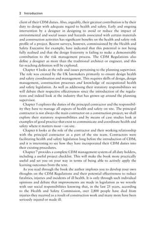 client of their CDM duties. Also, arguably, their greatest contribution is by their
duty to design with adequate regard to health and safety. Early and ongoing
intervention by a designer in designing to avoid or reduce the impact of
environmental and social issues and hazards associated with certain materials
and construction activities has signiﬁcant beneﬁts on the health and safety risk
proﬁle of a project. Recent surveys, however, commissioned by the Health and
Safety Executive for example, have indicated that this potential is not being
fully realised and that the design fraternity is failing to make a demonstrable
contribution to the risk management process. The CDM Regulations also
deﬁne a designer as more than the traditional architect or engineer, and this
far-reaching deﬁnition will be explored.
Chapter 4 looks at the role and issues pertaining to the planning supervisor.
The role was created by the UK lawmakers primarily to ensure design health
and safety coordination and management. This requires skills of design, design
management, construction processes and knowledge of occupational health
and safety legislation. As well as addressing their statutory responsibilities we
will debate their respective effectiveness since the introduction of the regula-
tions and indeed look at the industry that has grown up around the planning
supervisor.
Chapter 5 explores the duties of the principal contractor and the responsibil-
ity they have to manage all aspects of health and safety on site. The principal
contractor is not always the main contractor on a construction project; we shall
explore their statutory responsibilities and by means of case studies look at
examples of good practice that exist to communicate and coordinate health and
safety where it matters most – on site.
Chapter 6 looks at the role of the contractor and their working relationship
with the principal contractor as a part of the site team. Contractors were
facilitating health and safety legislation long before the introduction of CDM,
and it is interesting to see how they have incorporated their CDM duties into
their existing procedures.
Chapter 7 provides a complete CDM management system of all duty holders,
including a useful project checklist. This will make the book more practically
useful and set you on your way in terms of being able to actively apply the
learning outcomes from the text.
As you read through the book the author implores you to develop your own
thoughts on the CDM Regulations and their potential effectiveness to reduce
fatalities, injuries and incidents of ill health. It is only through such individual
opinions and debate that improvements are made in legislation as we wrestle
with our social responsibilities knowing that, in the last 25 years, according
to the Health and Safety Commission, over 2,800 people have died from
injuries they received as a result of construction work and many more have been
seriously injured or made ill.
2 Introduction
 