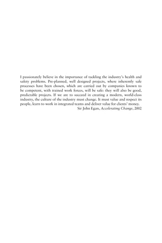 I passionately believe in the importance of tackling the industry’s health and
safety problems. Pre-planned, well designed projects, where inherently safe
processes have been chosen, which are carried out by companies known to
be competent, with trained work forces, will be safe: they will also be good,
predictable projects. If we are to succeed in creating a modern, world-class
industry, the culture of the industry must change. It must value and respect its
people, learn to work in integrated teams and deliver value for clients’ money.
Sir John Egan, Accelerating Change, 2002
 