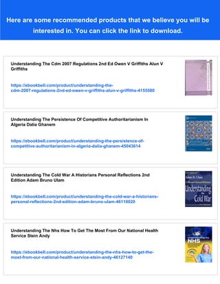 Here are some recommended products that we believe you will be
interested in. You can click the link to download.
Understanding The Cdm 2007 Regulations 2nd Ed Owen V Griffiths Alun V
Griffiths
https://ebookbell.com/product/understanding-the-
cdm-2007-regulations-2nd-ed-owen-v-griffiths-alun-v-griffiths-4155580
Understanding The Persistence Of Competitive Authoritarianism In
Algeria Dalia Ghanem
https://ebookbell.com/product/understanding-the-persistence-of-
competitive-authoritarianism-in-algeria-dalia-ghanem-45043614
Understanding The Cold War A Historians Personal Reflections 2nd
Edition Adam Bruno Ulam
https://ebookbell.com/product/understanding-the-cold-war-a-historians-
personal-reflections-2nd-edition-adam-bruno-ulam-46110020
Understanding The Nhs How To Get The Most From Our National Health
Service Stein Andy
https://ebookbell.com/product/understanding-the-nhs-how-to-get-the-
most-from-our-national-health-service-stein-andy-46127140
 
