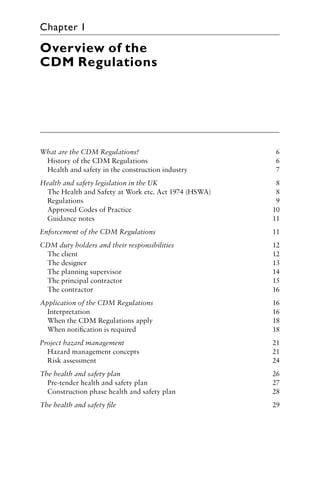 Overview of the
CDM Regulations
What are the CDM Regulations? 6
History of the CDM Regulations 6
Health and safety in the construction industry 7
Health and safety legislation in the UK 8
The Health and Safety at Work etc. Act 1974 (HSWA) 8
Regulations 9
Approved Codes of Practice 10
Guidance notes 11
Enforcement of the CDM Regulations 11
CDM duty holders and their responsibilities 12
The client 12
The designer 13
The planning supervisor 14
The principal contractor 15
The contractor 16
Application of the CDM Regulations 16
Interpretation 16
When the CDM Regulations apply 18
When notiﬁcation is required 18
Project hazard management 21
Hazard management concepts 21
Risk assessment 24
The health and safety plan 26
Pre-tender health and safety plan 27
Construction phase health and safety plan 28
The health and safety ﬁle 29
Chapter 1
 