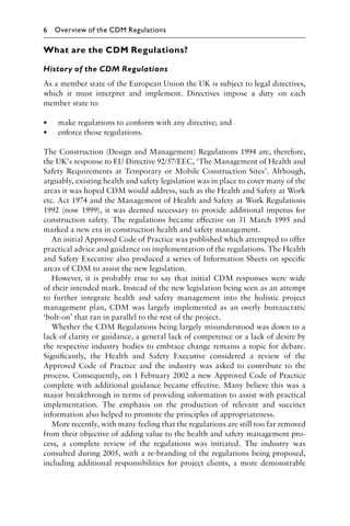 What are the CDM Regulations?
History of the CDM Regulations
As a member state of the European Union the UK is subject to legal directives,
which it must interpret and implement. Directives impose a duty on each
member state to:
• make regulations to conform with any directive; and
• enforce those regulations.
The Construction (Design and Management) Regulations 1994 are, therefore,
the UK’s response to EU Directive 92/57/EEC, ‘The Management of Health and
Safety Requirements at Temporary or Mobile Construction Sites’. Although,
arguably, existing health and safety legislation was in place to cover many of the
areas it was hoped CDM would address, such as the Health and Safety at Work
etc. Act 1974 and the Management of Health and Safety at Work Regulations
1992 (now 1999), it was deemed necessary to provide additional impetus for
construction safety. The regulations became effective on 31 March 1995 and
marked a new era in construction health and safety management.
An initial Approved Code of Practice was published which attempted to offer
practical advice and guidance on implementation of the regulations. The Health
and Safety Executive also produced a series of Information Sheets on speciﬁc
areas of CDM to assist the new legislation.
However, it is probably true to say that initial CDM responses were wide
of their intended mark. Instead of the new legislation being seen as an attempt
to further integrate health and safety management into the holistic project
management plan, CDM was largely implemented as an overly bureaucratic
‘bolt-on’ that ran in parallel to the rest of the project.
Whether the CDM Regulations being largely misunderstood was down to a
lack of clarity or guidance, a general lack of competence or a lack of desire by
the respective industry bodies to embrace change remains a topic for debate.
Signiﬁcantly, the Health and Safety Executive considered a review of the
Approved Code of Practice and the industry was asked to contribute to the
process. Consequently, on 1 February 2002 a new Approved Code of Practice
complete with additional guidance became effective. Many believe this was a
major breakthrough in terms of providing information to assist with practical
implementation. The emphasis on the production of relevant and succinct
information also helped to promote the principles of appropriateness.
More recently, with many feeling that the regulations are still too far removed
from their objective of adding value to the health and safety management pro-
cess, a complete review of the regulations was initiated. The industry was
consulted during 2005, with a re-branding of the regulations being proposed,
including additional responsibilities for project clients, a more demonstrable
6 Overview of the CDM Regulations
 