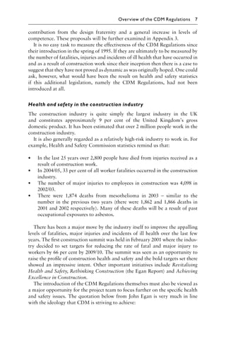 contribution from the design fraternity and a general increase in levels of
competence. These proposals will be further examined in Appendix 3.
It is no easy task to measure the effectiveness of the CDM Regulations since
their introduction in the spring of 1995. If they are ultimately to be measured by
the number of fatalities, injuries and incidents of ill health that have occurred in
and as a result of construction work since their inception then there is a case to
suggest that they have not proved as dynamic as was originally hoped. One could
ask, however, what would have been the result on health and safety statistics
if this additional legislation, namely the CDM Regulations, had not been
introduced at all.
Health and safety in the construction industry
The construction industry is quite simply the largest industry in the UK
and constitutes approximately 9 per cent of the United Kingdom’s gross
domestic product. It has been estimated that over 2 million people work in the
construction industry.
It is also generally regarded as a relatively high-risk industry to work in. For
example, Health and Safety Commission statistics remind us that:
• In the last 25 years over 2,800 people have died from injuries received as a
result of construction work.
• In 2004/05, 33 per cent of all worker fatalities occurred in the construction
industry.
• The number of major injuries to employees in construction was 4,098 in
2002/03.
• There were 1,874 deaths from mesothelioma in 2003 – similar to the
number in the previous two years (there were 1,862 and 1,866 deaths in
2001 and 2002 respectively). Many of these deaths will be a result of past
occupational exposures to asbestos.
There has been a major move by the industry itself to improve the appalling
levels of fatalities, major injuries and incidents of ill health over the last few
years. The ﬁrst construction summit was held in February 2001 where the indus-
try decided to set targets for reducing the rate of fatal and major injury to
workers by 66 per cent by 2009/10. The summit was seen as an opportunity to
raise the proﬁle of construction health and safety and the bold targets set there
showed an impressive intent. Other important initiatives include Revitalising
Health and Safety, Rethinking Construction (the Egan Report) and Achieving
Excellence in Construction.
The introduction of the CDM Regulations themselves must also be viewed as
a major opportunity for the project team to focus further on the speciﬁc health
and safety issues. The quotation below from John Egan is very much in line
with the ideology that CDM is striving to achieve:
Overview of the CDM Regulations 7
 