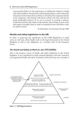 I passionately believe in the importance of tackling the industry’s health
and safety problems. Pre-planned, well designed projects, where inherently
safe processes have been chosen, which are carried out by companies known
to be competent, with trained work forces, will be safe: they will also be
good, predictable projects. If we are to succeed in creating a modern,
world-class industry, the culture of the industry must change. It must value
and respect its people, learn to work in integrated teams and deliver value
for clients’ money.
Sir John Egan, Accelerating Change, 2002
Health and safety legislation in the UK
In order to appreciate the signiﬁcance of the CDM Regulations in legal
terms we will now, albeit brieﬂy, look at the legal framework in the United
Kingdom as well as our obligations as a member state of the European
Union.
The Health and Safety at Work etc. Act 1974 (HSWA)
This is the primary source of health and safety legislation in the United
Kingdom. It was introduced to unify existing legislation and raise awareness
of occupational health and safety. It aimed to move the focus on to ‘people at
Figure 1.1 CDM legal framework.
8 Overview of the CDM Regulations
 
