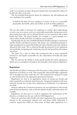 work’ in an attempt to reduce the general apathy that surrounded the subject of
health and safety at the time.
The Act provided bold general duties for employers, the self-employed and
even employees. For example:
It shall be the duty of every employer to ensure, so far as is reasonably
practicable, the health, safety and welfare at work of all his employees.
HSWA section 2(1)
The Act also makes it necessary for employers to conduct their undertakings
in such a way as to ensure, as far as is reasonably practicable, that persons not in
their employment who may be affected thereby are not exposed to risk to their
health and safety. The general public, for example, is a good example of a
cohort whose health and safety an employer must consider.
Signiﬁcantly, the Act also established both the Health and Safety Commission
and the Health and Safety Executive. The former was established primarily to
make arrangements to ensure the health and safety of people and work and those
affected by that work. This is achieved through the proposal of new legislation
and standards, instigating and conducting research and providing information
and advice.
The latter has a role to advise the Commission but is more commonly
involved in, and legally responsible for, the enforcement of health and safety
legislation.
The Act also has the ability to make speciﬁc health and safety regulations,
which serve to strengthen and support the principles of the primary legislation.
Regulations
The Health and Safety Commission will, from time to time, propose additional
legislation to facilitate its work. This is generally achieved through a regulation
that is brought into force under the Act. The Commission’s proposal is made
to, and introduced by, the appropriate government minister.
Regulations are seen as an appropriate means of setting new health and
safety standards in a relatively quick timescale. A proposed regulation will auto-
matically become law 21 days after submission to Parliament if no objections
are made.
However, before the Commission proposes any new legislation it will consult
with all interested parties, such as relevant industry bodies and trade unions, for
example.
Regulations are also used as a tool to implement the requirements of EU
directives, as indeed was the case with the CDM Regulations.
There are numerous other health and safety regulations that are potentially
relevant to the construction industry over and above CDM. Effectively, it
could be argued that CDM sits above many of these other regulations as a
Overview of the CDM Regulations 9
 