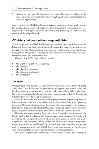 7 Asking any person (the inspector has reasonable cause to believe to be
able to provide information) to answer such questions as the inspector may
consider appropriate.
Any breach of the CDM Regulations is deemed a criminal offence under statute
law and can bring about judicial proceedings through the criminal courts. This
is generally at a magistrates’ court or crown court depending on the nature and
severity of the alleged breach.
CDM duty holders and their responsibilities
The principles of the CDM Regulations are simple in that they deﬁne responsi-
bility and respective duties throughout all phases that make up a construction
project. They have been designed to promote a proactive and integrated hazard
management process that is addressed and communicated via deﬁned means of
communication and information ﬂow.
There are ﬁve CDM duty holders, namely:
• the client (or client’s CDM agent);
• the designer;
• the planning supervisor;
• the principal contractor;
• the contractor.
The client
Without doubt the client holds the key to a project’s success in terms of health
and safety. They ﬁrstly have the opportunity to appoint the project team and,
if all appointees are competent, cultured and resourced to address the issues
likely to be involved, then health and safety management will truly become an
integrated process of project management.
Secondly, the client has a major role to play in terms of providing relevant
information to assist the team when making important design and planning
decisions. Without information on the extent of existing services, ground con-
tamination, asbestos and structural loadings for example, it becomes unfair to
expect designers and contractors effectively to fulﬁl their respective roles.
There are obviously varying degrees of client knowledge about construction
health and safety legislation and management. Less experienced clients will
depend on the designer to inform them on their duties as far as the CDM
Regulations are concerned. These clients will also require the planning super-
visor to be proactive and helpful. If the client remains uncomfortable or not
entirely competent with their CDM duties they may appoint a client’s agent
who will assume the statutory responsibilities for the regulations.
The more experienced, professional construction clients are looking to
12 Overview of the CDM Regulations
 