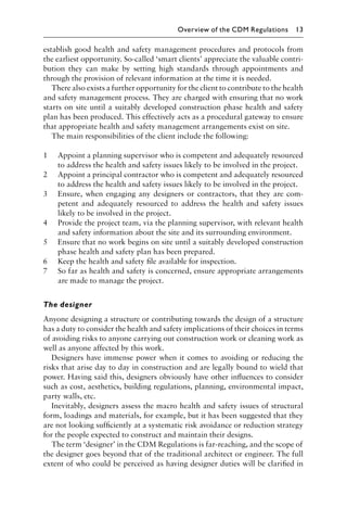 establish good health and safety management procedures and protocols from
the earliest opportunity. So-called ‘smart clients’ appreciate the valuable contri-
bution they can make by setting high standards through appointments and
through the provision of relevant information at the time it is needed.
There also exists a further opportunity for the client to contribute to the health
and safety management process. They are charged with ensuring that no work
starts on site until a suitably developed construction phase health and safety
plan has been produced. This effectively acts as a procedural gateway to ensure
that appropriate health and safety management arrangements exist on site.
The main responsibilities of the client include the following:
1 Appoint a planning supervisor who is competent and adequately resourced
to address the health and safety issues likely to be involved in the project.
2 Appoint a principal contractor who is competent and adequately resourced
to address the health and safety issues likely to be involved in the project.
3 Ensure, when engaging any designers or contractors, that they are com-
petent and adequately resourced to address the health and safety issues
likely to be involved in the project.
4 Provide the project team, via the planning supervisor, with relevant health
and safety information about the site and its surrounding environment.
5 Ensure that no work begins on site until a suitably developed construction
phase health and safety plan has been prepared.
6 Keep the health and safety ﬁle available for inspection.
7 So far as health and safety is concerned, ensure appropriate arrangements
are made to manage the project.
The designer
Anyone designing a structure or contributing towards the design of a structure
has a duty to consider the health and safety implications of their choices in terms
of avoiding risks to anyone carrying out construction work or cleaning work as
well as anyone affected by this work.
Designers have immense power when it comes to avoiding or reducing the
risks that arise day to day in construction and are legally bound to wield that
power. Having said this, designers obviously have other inﬂuences to consider
such as cost, aesthetics, building regulations, planning, environmental impact,
party walls, etc.
Inevitably, designers assess the macro health and safety issues of structural
form, loadings and materials, for example, but it has been suggested that they
are not looking sufﬁciently at a systematic risk avoidance or reduction strategy
for the people expected to construct and maintain their designs.
The term ‘designer’ in the CDM Regulations is far-reaching, and the scope of
the designer goes beyond that of the traditional architect or engineer. The full
extent of who could be perceived as having designer duties will be clariﬁed in
Overview of the CDM Regulations 13
 