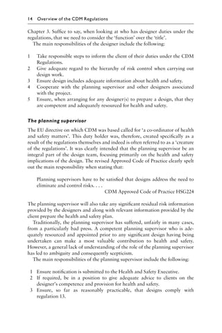 Chapter 3. Sufﬁce to say, when looking at who has designer duties under the
regulations, that we need to consider the ‘function’ over the ‘title’.
The main responsibilities of the designer include the following:
1 Take responsible steps to inform the client of their duties under the CDM
Regulations.
2 Give adequate regard to the hierarchy of risk control when carrying out
design work.
3 Ensure design includes adequate information about health and safety.
4 Cooperate with the planning supervisor and other designers associated
with the project.
5 Ensure, when arranging for any designer(s) to prepare a design, that they
are competent and adequately resourced for health and safety.
The planning supervisor
The EU directive on which CDM was based called for ‘a co-ordinator of health
and safety matters’. This duty holder was, therefore, created speciﬁcally as a
result of the regulations themselves and indeed is often referred to as a ‘creature
of the regulations’. It was clearly intended that the planning supervisor be an
integral part of the design team, focusing primarily on the health and safety
implications of the design. The revised Approved Code of Practice clearly spelt
out the main responsibility when stating that:
Planning supervisors have to be satisﬁed that designs address the need to
eliminate and control risks. . . .
CDM Approved Code of Practice HSG224
The planning supervisor will also take any signiﬁcant residual risk information
provided by the designers and along with relevant information provided by the
client prepare the health and safety plan.
Traditionally, the planning supervisor has suffered, unfairly in many cases,
from a particularly bad press. A competent planning supervisor who is ade-
quately resourced and appointed prior to any signiﬁcant design having being
undertaken can make a most valuable contribution to health and safety.
However, a general lack of understanding of the role of the planning supervisor
has led to ambiguity and consequently scepticism.
The main responsibilities of the planning supervisor include the following:
1 Ensure notiﬁcation is submitted to the Health and Safety Executive.
2 If required, be in a position to give adequate advice to clients on the
designer’s competence and provision for health and safety.
3 Ensure, so far as reasonably practicable, that designs comply with
regulation 13.
14 Overview of the CDM Regulations
 