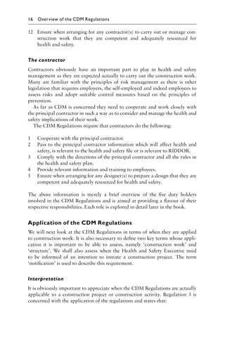 12 Ensure when arranging for any contractor(s) to carry out or manage con-
struction work that they are competent and adequately resourced for
health and safety.
The contractor
Contractors obviously have an important part to play in health and safety
management as they are expected actually to carry out the construction work.
Many are familiar with the principles of risk management as there is other
legislation that requires employers, the self-employed and indeed employees to
assess risks and adopt suitable control measures based on the principles of
prevention.
As far as CDM is concerned they need to cooperate and work closely with
the principal contractor in such a way as to consider and manage the health and
safety implications of their work.
The CDM Regulations require that contractors do the following:
1 Cooperate with the principal contractor.
2 Pass to the principal contractor information which will affect health and
safety, is relevant to the health and safety ﬁle or is relevant to RIDDOR.
3 Comply with the directions of the principal contractor and all the rules in
the health and safety plan.
4 Provide relevant information and training to employees.
5 Ensure when arranging for any designer(s) to prepare a design that they are
competent and adequately resourced for health and safety.
The above information is merely a brief overview of the ﬁve duty holders
involved in the CDM Regulations and is aimed at providing a ﬂavour of their
respective responsibilities. Each role is explored in detail later in the book.
Application of the CDM Regulations
We will next look at the CDM Regulations in terms of when they are applied
to construction work. It is also necessary to deﬁne two key terms whose appli-
cation it is important to be able to assess, namely ‘construction work’ and
‘structure’. We shall also assess when the Health and Safety Executive need
to be informed of an intention to initiate a construction project. The term
‘notiﬁcation’ is used to describe this requirement.
Interpretation
It is obviously important to appreciate when the CDM Regulations are actually
applicable to a construction project or construction activity. Regulation 3 is
concerned with the application of the regulations and states that:
16 Overview of the CDM Regulations
 