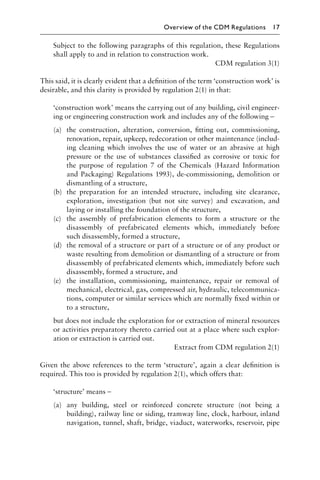 Subject to the following paragraphs of this regulation, these Regulations
shall apply to and in relation to construction work.
CDM regulation 3(1)
This said, it is clearly evident that a deﬁnition of the term ‘construction work’ is
desirable, and this clarity is provided by regulation 2(1) in that:
‘construction work’ means the carrying out of any building, civil engineer-
ing or engineering construction work and includes any of the following –
(a) the construction, alteration, conversion, ﬁtting out, commissioning,
renovation, repair, upkeep, redecoration or other maintenance (includ-
ing cleaning which involves the use of water or an abrasive at high
pressure or the use of substances classiﬁed as corrosive or toxic for
the purpose of regulation 7 of the Chemicals (Hazard Information
and Packaging) Regulations 1993), de-commissioning, demolition or
dismantling of a structure,
(b) the preparation for an intended structure, including site clearance,
exploration, investigation (but not site survey) and excavation, and
laying or installing the foundation of the structure,
(c) the assembly of prefabrication elements to form a structure or the
disassembly of prefabricated elements which, immediately before
such disassembly, formed a structure,
(d) the removal of a structure or part of a structure or of any product or
waste resulting from demolition or dismantling of a structure or from
disassembly of prefabricated elements which, immediately before such
disassembly, formed a structure, and
(e) the installation, commissioning, maintenance, repair or removal of
mechanical, electrical, gas, compressed air, hydraulic, telecommunica-
tions, computer or similar services which are normally ﬁxed within or
to a structure,
but does not include the exploration for or extraction of mineral resources
or activities preparatory thereto carried out at a place where such explor-
ation or extraction is carried out.
Extract from CDM regulation 2(1)
Given the above references to the term ‘structure’, again a clear deﬁnition is
required. This too is provided by regulation 2(1), which offers that:
‘structure’ means –
(a) any building, steel or reinforced concrete structure (not being a
building), railway line or siding, tramway line, clock, harbour, inland
navigation, tunnel, shaft, bridge, viaduct, waterworks, reservoir, pipe
Overview of the CDM Regulations 17
 