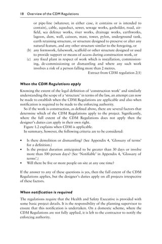 or pipe-line (whatever, in either case, it contains or is intended to
contain), cable, aqueduct, sewer, sewage works, gasholder, road, air-
ﬁeld, sea defence works, river works, drainage works, earthworks,
lagoon, dam, wall, caisson, mast, tower, pylon, underground tank,
earth retaining structure, or structure designed to preserve or alter any
natural feature, and any other structure similar to the foregoing, or
(b) any formwork, falsework, scaffold or other structure designed or used
to provide support or means of access during construction work, or
(c) any ﬁxed plant in respect of work which is installation, commission-
ing, de-commissioning or dismantling and where any such work
involves a risk of a person falling more than 2 metres.
Extract from CDM regulation 2(1)
When the CDM Regulations apply
Knowing the extent of the legal deﬁnition of ‘construction work’ and similarly
understanding the scope of a ‘structure’ in terms of the law, an attempt can now
be made to establish when the CDM Regulations are applicable and also when
notiﬁcation is required to be made to the enforcing authority.
So if the work is construction, as deﬁned above, there are several factors that
determine which of the CDM Regulations apply to the project. Signiﬁcantly,
where the full extent of the CDM Regulations does not apply then the
designer’s duties can apply in their own right.
Figure 1.2 explains when CDM is applicable.
In summary, however, the following criteria are to be considered:
• Is there demolition or dismantling? (See Appendix 4, ‘Glossary of terms’
for a deﬁnition.)
• Is the project duration anticipated to be greater than 30 days or involve
more than 500 person days? (See ‘Notiﬁable’ in Appendix 4, ‘Glossary of
terms’.)
• Will there be ﬁve or more people on site at any one time?
If the answer to any of these questions is yes, then the full extent of the CDM
Regulations applies, but the designer’s duties apply on all projects irrespective
of these factors.
When notification is required
The regulations require that the Health and Safety Executive is provided with
some basic project details. It is the responsibility of the planning supervisor to
ensure that this notiﬁcation is undertaken. On a domestic scheme, where the
CDM Regulations are not fully applied, it is left to the contractor to notify the
enforcing authority.
18 Overview of the CDM Regulations
 