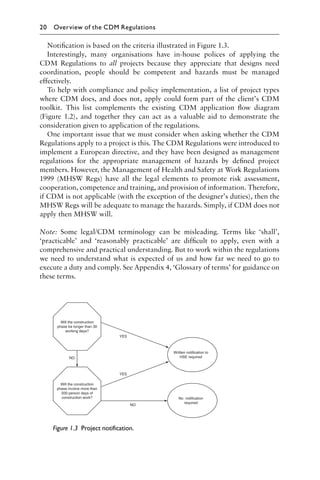 Notiﬁcation is based on the criteria illustrated in Figure 1.3.
Interestingly, many organisations have in-house polices of applying the
CDM Regulations to all projects because they appreciate that designs need
coordination, people should be competent and hazards must be managed
effectively.
To help with compliance and policy implementation, a list of project types
where CDM does, and does not, apply could form part of the client’s CDM
toolkit. This list complements the existing CDM application ﬂow diagram
(Figure 1.2), and together they can act as a valuable aid to demonstrate the
consideration given to application of the regulations.
One important issue that we must consider when asking whether the CDM
Regulations apply to a project is this. The CDM Regulations were introduced to
implement a European directive, and they have been designed as management
regulations for the appropriate management of hazards by deﬁned project
members. However, the Management of Health and Safety at Work Regulations
1999 (MHSW Regs) have all the legal elements to promote risk assessment,
cooperation, competence and training, and provision of information. Therefore,
if CDM is not applicable (with the exception of the designer’s duties), then the
MHSW Regs will be adequate to manage the hazards. Simply, if CDM does not
apply then MHSW will.
Note: Some legal/CDM terminology can be misleading. Terms like ‘shall’,
‘practicable’ and ‘reasonably practicable’ are difﬁcult to apply, even with a
comprehensive and practical understanding. But to work within the regulations
we need to understand what is expected of us and how far we need to go to
execute a duty and comply. See Appendix 4, ‘Glossary of terms’ for guidance on
these terms.
Figure 1.3 Project notification.
20 Overview of the CDM Regulations
 