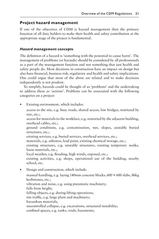 Project hazard management
If one of the objectives of CDM is hazard management then the primary
function of all duty holders to make their health and safety contribution at the
appropriate stage of the project is fundamental.
Hazard management concepts
The deﬁnition of a hazard is ‘something with the potential to cause harm’. The
management of problems (or hazards) should be considered by all professionals
as a part of the management function and not something that just health and
safety people do. Most decisions in construction have an impact on design but
also have ﬁnancial, business risk, regulatory and health and safety implications.
One could argue that most of the above are related and to make decisions
independently is not prudent.
To simplify, hazards could be thought of as ‘problems’ and the undertaking
to address these as ‘actions’. Problems can be associated with the following
categories on a project:
• Existing environment, which includes:
access to the site, e.g. busy roads, shared access, low bridges, restricted by
size, etc.;
access for materials to the workface, e.g. restricted by the adjacent building,
overhead cables, etc.;
ground conditions, e.g. contamination, wet, slopes, unstable buried
structures, etc.;
existing services, e.g. buried services, overhead services, etc.;
materials, e.g. asbestos, lead paint, existing chemical storage, etc.;
existing structures, e.g. unstable structures, existing temporary works,
loose materials, etc.;
local weather, e.g. ﬂooding, high winds, exposed, etc.;
existing activities, e.g. shops, operational use of the building, nearby
school, etc.
• Design and construction, which include:
manual handling, e.g. laying 140mm concrete blocks, 600 × 600 slabs, 86kg
kerbstones, etc.;
vibration and noise, e.g. using pneumatic machinery;
falls from height;
falling objects, e.g. during lifting operations;
site trafﬁc, e.g. large plant and machinery;
hazardous materials;
uncontrolled collapse, e.g. excavations, structural instability;
conﬁned spaces, e.g. tanks, voids, basements;
Overview of the CDM Regulations 21
 