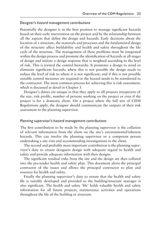 Designer’s hazard management contributions
Potentially the designer is in the best position to manage signiﬁcant hazards
based on their early intervention on the project and by the relationship between
all the aspects that deﬁne the design and hazards. Early decisions about the
location of a structure, the materials and processes and the fundamental design
of the structure affect buildability and health and safety throughout the life
cycle of the structure. The management of these problems must be integrated
within the design process and promote the identiﬁcation of hazards at all stages
of design and initiate a design response that is weighted according to the level
of risk. This is termed the control hierarchy. It promotes a design to avoid or
eliminate signiﬁcant hazards; where this is not possible the design needs to
reduce the level of risk to where it is not signiﬁcant; and if this is not possible
suitable control measures are required or the hazard needs to be transferred to
the contractor. The most common process for achieving this is risk assessment,
which is discussed in detail in Chapter 3.
Designer’s duties are unique in that they apply to all projects irrespective of
the size, risk proﬁle, number of persons working on the project or even if the
project is for a domestic client. On a project where the full sets of CDM
Regulations apply, the designer should communicate the outputs of their risk
assessment to the planning supervisor.
Planning supervisor’s hazard management contributions
The ﬁrst contribution to be made by the planning supervisor is the collation
of relevant information from the client on the site’s environmental/inherent
hazards. This can involve the planning supervisor or a competent person
undertaking a site visit and recommending investigations to the client.
The second and probably most important contribution is the planning super-
visor’s duty to ensure designers design with adequate regard to health and
safety and provide adequate information with their designs.
The signiﬁcant residual risks from the site and the design are then collated
into the pre-tender health and safety plan. This document alerts the principal
contractor of the issues and allows the principal contractor to plan and
resource for health and safety.
Finally the planning supervisor’s duty to ensure that the health and safety
ﬁle is suitably developed and provided to the building/structure manager is
also signiﬁcant. The health and safety ‘ﬁle’ holds valuable health and safety
information for all future projects, maintenance activities and operations
throughout the life of the building or structure.
Overview of the CDM Regulations 23
 