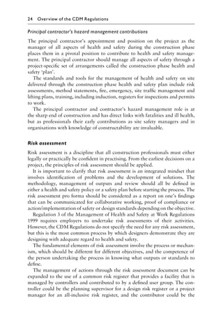 Principal contractor’s hazard management contributions
The principal contractor’s appointment and position on the project as the
manager of all aspects of health and safety during the construction phase
places them in a pivotal position to contribute to health and safety manage-
ment. The principal contractor should manage all aspects of safety through a
project-speciﬁc set of arrangements called the construction phase health and
safety ‘plan’.
The standards and tools for the management of health and safety on site
delivered through the construction phase health and safety plan include risk
assessments, method statements, ﬁre, emergency, site trafﬁc management and
lifting plans, training, including induction, registers for inspections and permits
to work.
The principal contractor and contractor’s hazard management role is at
the sharp end of construction and has direct links with fatalities and ill health,
but as professionals their early contributions as site safety managers and in
organisations with knowledge of constructability are invaluable.
Risk assessment
Risk assessment is a discipline that all construction professionals must either
legally or practically be conﬁdent in practising. From the earliest decisions on a
project, the principles of risk assessment should be applied.
It is important to clarify that risk assessment is an integrated mindset that
involves identiﬁcation of problems and the development of solutions. The
methodology, management of outputs and review should all be deﬁned in
either a health and safety policy or a safety plan before starting the process. The
risk assessment pro forma should be considered as a report on one’s ﬁndings
that can be communicated for collaborative working, proof of compliance or
action/implementation of safety or design standards depending on the objective.
Regulation 3 of the Management of Health and Safety at Work Regulations
1999 requires employers to undertake risk assessments of their activities.
However, the CDM Regulations do not specify the need for any risk assessment,
but this is the most common process by which designers demonstrate they are
designing with adequate regard to health and safety.
The fundamental elements of risk assessment involve the process or mechan-
ism, which should be different for different objectives, and the competence of
the person undertaking the process in knowing what outputs or standards to
deﬁne.
The management of actions through the risk assessment document can be
expanded to the use of a common risk register that provides a facility that is
managed by controllers and contributed to by a deﬁned user group. The con-
troller could be the planning supervisor for a design risk register or a project
manager for an all-inclusive risk register, and the contributor could be the
24 Overview of the CDM Regulations
 