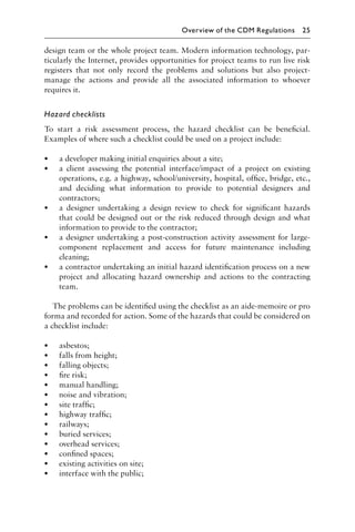 design team or the whole project team. Modern information technology, par-
ticularly the Internet, provides opportunities for project teams to run live risk
registers that not only record the problems and solutions but also project-
manage the actions and provide all the associated information to whoever
requires it.
Hazard checklists
To start a risk assessment process, the hazard checklist can be beneﬁcial.
Examples of where such a checklist could be used on a project include:
• a developer making initial enquiries about a site;
• a client assessing the potential interface/impact of a project on existing
operations, e.g. a highway, school/university, hospital, ofﬁce, bridge, etc.,
and deciding what information to provide to potential designers and
contractors;
• a designer undertaking a design review to check for signiﬁcant hazards
that could be designed out or the risk reduced through design and what
information to provide to the contractor;
• a designer undertaking a post-construction activity assessment for large-
component replacement and access for future maintenance including
cleaning;
• a contractor undertaking an initial hazard identiﬁcation process on a new
project and allocating hazard ownership and actions to the contracting
team.
The problems can be identiﬁed using the checklist as an aide-memoire or pro
forma and recorded for action. Some of the hazards that could be considered on
a checklist include:
• asbestos;
• falls from height;
• falling objects;
• ﬁre risk;
• manual handling;
• noise and vibration;
• site trafﬁc;
• highway trafﬁc;
• railways;
• buried services;
• overhead services;
• conﬁned spaces;
• existing activities on site;
• interface with the public;
Overview of the CDM Regulations 25
 