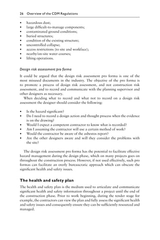 • hazardous dust;
• large difﬁcult-to-manage components;
• contaminated ground conditions;
• buried structures;
• condition of the existing structure;
• uncontrolled collapse;
• access restrictions (to site and workface);
• nearby/on-site water courses;
• lifting operations.
Design risk assessment pro forma
It could be argued that the design risk assessment pro forma is one of the
most misused documents in the industry. The objective of the pro forma is
to promote a process of design risk assessment, and not construction risk
assessment, and to record and communicate with the planning supervisor and
other designers as necessary.
When deciding what to record and what not to record on a design risk
assessment the designer should consider the following:
• Is the hazard signiﬁcant?
• Do I need to record a design action and thought process when the evidence
is on the drawing?
• Would I expect a competent contractor to know what is recorded?
• Am I assuming the contractor will use a certain method of work?
• Would the contractor be aware of the asbestos report?
• Are the other designers aware and will they consider the problems with
the site?
The design risk assessment pro forma has the potential to facilitate effective
hazard management during the design phase, which on many projects goes on
throughout the construction process. However, if not used effectively, such pro
formas can facilitate an overly bureaucratic approach which can obscure the
signiﬁcant health and safety issues.
The health and safety plan
The health and safety plan is the medium used to articulate and communicate
signiﬁcant health and safety information throughout a project until the end of
the construction phase. Prior to work beginning, during the tender stage for
example, the contractors can view the plan and fully assess the signiﬁcant health
and safety issues and consequently ensure they can be sufﬁciently resourced and
managed.
26 Overview of the CDM Regulations
 