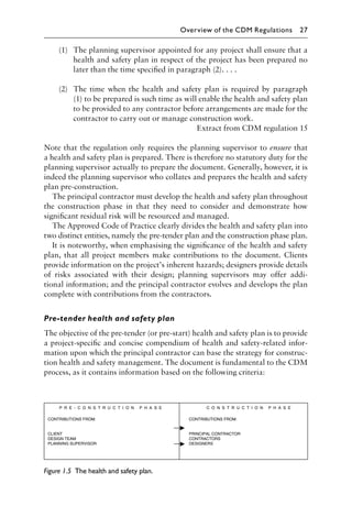 (1) The planning supervisor appointed for any project shall ensure that a
health and safety plan in respect of the project has been prepared no
later than the time speciﬁed in paragraph (2). . . .
(2) The time when the health and safety plan is required by paragraph
(1) to be prepared is such time as will enable the health and safety plan
to be provided to any contractor before arrangements are made for the
contractor to carry out or manage construction work.
Extract from CDM regulation 15
Note that the regulation only requires the planning supervisor to ensure that
a health and safety plan is prepared. There is therefore no statutory duty for the
planning supervisor actually to prepare the document. Generally, however, it is
indeed the planning supervisor who collates and prepares the health and safety
plan pre-construction.
The principal contractor must develop the health and safety plan throughout
the construction phase in that they need to consider and demonstrate how
signiﬁcant residual risk will be resourced and managed.
The Approved Code of Practice clearly divides the health and safety plan into
two distinct entities, namely the pre-tender plan and the construction phase plan.
It is noteworthy, when emphasising the signiﬁcance of the health and safety
plan, that all project members make contributions to the document. Clients
provide information on the project’s inherent hazards; designers provide details
of risks associated with their design; planning supervisors may offer addi-
tional information; and the principal contractor evolves and develops the plan
complete with contributions from the contractors.
Pre-tender health and safety plan
The objective of the pre-tender (or pre-start) health and safety plan is to provide
a project-speciﬁc and concise compendium of health and safety-related infor-
mation upon which the principal contractor can base the strategy for construc-
tion health and safety management. The document is fundamental to the CDM
process, as it contains information based on the following criteria:
Figure 1.5 The health and safety plan.
Overview of the CDM Regulations 27
 