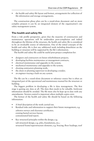 • the health and safety ﬁle layout and format, arrangements for collection of
ﬁle information and storage arrangements.
The construction phase plan can be a stand-alone document and on more
complex projects it can be an integrated element of the organisation’s site
safety management system.
The health and safety file
From a risk proﬁle perspective, given that the majority of construction and
maintenance operations will be undertaken post-completion and indeed
throughout the lifetime of the structure, the health and safety ﬁle is considered
to be an invaluable source of information. One of the initial concepts of the
health and safety ﬁle is that any additional work including demolition on the
building or structure will be supported by the ﬁle’s information.
The health and safety ﬁle could be useful post-project completion for:
• designers and contractors on future refurbishment projects;
• developing facilities maintenance or management contracts;
• electrical maintenance and upgrades to the system;
• mechanical maintenance and upgrades to the system;
• cleaning contractors planning work;
• the client or planning supervisor in developing a tender;
• an engineer tracing a fault on any system.
The ﬁle can be a stand-alone document or reference source but is often an
integrated part of the operational and maintenance manual for the structure or
building.
The biggest problem in developing a ﬁle is data management. The ﬁrst
stage is getting any data at all. The data then needs to be valuable. Irrelevant
information should be avoided. The ﬁle must also be kept up to date with any
amendments. Version control is important where multiple copies exist.
The format of the health and safety ﬁle should be based on the following
information:
• A brief description of the work carried out.
• Residual risks and information to support their future management, e.g.
asbestos surveys and clearance certiﬁcates;
existing buried services layout;
contaminated land report.
• Key structural principles within the design, e.g.
sub-structural design, e.g. piles, foundations, etc.;
structural frame/superstructure elements, e.g. bracing, ﬂoor loadings, roof
Overview of the CDM Regulations 29
 