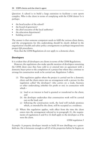 Question: A school is to build a large extension to facilitate a new sports
complex. Who is the client in terms of complying with the CDM duties? Is it
perhaps:
• the head teacher of the school?
• the board of governors?
• the chief executive of the local authority?
• the education department?
• building services?
The answer is that someone competent needs to fulﬁl the various client duties,
and the arrangements for this undertaking should be clearly deﬁned in the
organisation’s health and safety policy arrangements or perhaps integrated into
project QA procedures.
Note that the CDM Regulations do not apply to a domestic client.
Developers
It is evident that all developers are clients in terms of the CDM Regulations.
However, the regulations also make speciﬁc mention of developers remaining
the CDM client once they have sold to or entered into an agreement with a
domestic buyer prior to the completion of a project but where they continue to
arrange for construction work to be carried out. Regulation 5 offers:
(1) This regulation applies where the project is carried out for a domestic
client and the client enters into an arrangement with a person (in this
regulation called ‘the developer’) who carries on a trade, business
or other undertaking (whether for proﬁt or not) in connection with
which –
(a) land or an interest in land is granted or transferred to the client;
and
(b) the developer undertakes that construction work will be carried
out on the land; and
(c) following the construction work, the land will include premises
which, as intended by the client, will be occupied as a residence.
(2) Where this regulation applies, with effect from the time the client
enters into the arrangement referred to in paragraph (1), the require-
ments of regulations 6 and 8 to 12 shall apply to the developer as if he
were the client.
CDM regulation 5
Example: A property developer intends to build 30 new dwellings on a green-
ﬁeld site. He is fortunate enough to sell 25 of the properties before he begins on
34 CDM clients and the client’s agent
 