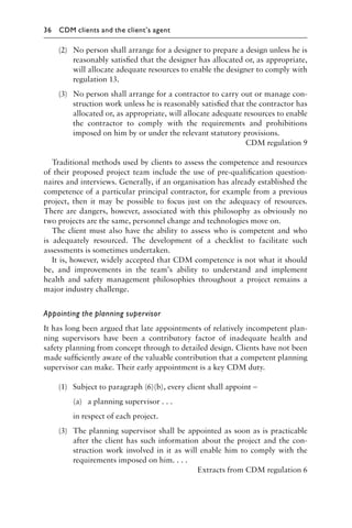 (2) No person shall arrange for a designer to prepare a design unless he is
reasonably satisﬁed that the designer has allocated or, as appropriate,
will allocate adequate resources to enable the designer to comply with
regulation 13.
(3) No person shall arrange for a contractor to carry out or manage con-
struction work unless he is reasonably satisﬁed that the contractor has
allocated or, as appropriate, will allocate adequate resources to enable
the contractor to comply with the requirements and prohibitions
imposed on him by or under the relevant statutory provisions.
CDM regulation 9
Traditional methods used by clients to assess the competence and resources
of their proposed project team include the use of pre-qualiﬁcation question-
naires and interviews. Generally, if an organisation has already established the
competence of a particular principal contractor, for example from a previous
project, then it may be possible to focus just on the adequacy of resources.
There are dangers, however, associated with this philosophy as obviously no
two projects are the same, personnel change and technologies move on.
The client must also have the ability to assess who is competent and who
is adequately resourced. The development of a checklist to facilitate such
assessments is sometimes undertaken.
It is, however, widely accepted that CDM competence is not what it should
be, and improvements in the team’s ability to understand and implement
health and safety management philosophies throughout a project remains a
major industry challenge.
Appointing the planning supervisor
It has long been argued that late appointments of relatively incompetent plan-
ning supervisors have been a contributory factor of inadequate health and
safety planning from concept through to detailed design. Clients have not been
made sufﬁciently aware of the valuable contribution that a competent planning
supervisor can make. Their early appointment is a key CDM duty.
(1) Subject to paragraph (6)(b), every client shall appoint –
(a) a planning supervisor . . .
in respect of each project.
(3) The planning supervisor shall be appointed as soon as is practicable
after the client has such information about the project and the con-
struction work involved in it as will enable him to comply with the
requirements imposed on him. . . .
Extracts from CDM regulation 6
36 CDM clients and the client’s agent
 
