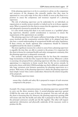 If the planning supervisor is to be in a position to advise on the competence
and resources of the designers this naturally implies that they must be
appointed at a very early stage. In fact, this is ideally as soon as the client is in a
position to assess the competence and resources required of a planning
supervisor.
The role of planning supervisor can be undertaken by an individual, an
organisation or another project member or indeed can be an in-house appoint-
ment. What is required is for the client to ensure that the appointee is competent
and adequately resourced to provide the service.
It is also worth noting that there is no such creature as a ‘qualiﬁed’ plann-
ing supervisor; therefore careful consideration is necessary to ensure the
requirements of the appointment are satisﬁed.
The planning supervisor will require sufﬁcient knowledge of the design pro-
cesses involved and the construction activities likely to be adopted and must
also have a sound understanding of occupational health and safety legislation.
If these criteria are clearly apparent then competence should be relatively
straightforward for the client to establish.
The most signiﬁcant resource for a client to assess from a planning supervisor
is arguably the time they are able to commit to the project. It is important for
the client to know, for continued health and safety management continuity, that
the planning supervisor is adequately resourced.
One anomaly with planning supervisors thus far has been the sometimes
large inconsistency in the fees they request for their services. Whenever a client
is assessing a fee proposal from a planning supervisor who they are considering
appointing it is imperative to know exactly how far the service extends. In
particular, clients with little CDM knowledge may ﬁnd it difﬁcult to understand
why large variations exist between quotations for planning supervision on a
project. With many of the planning supervisor’s duties the planning supervisor
must simply ‘ensure’ that a task is undertaken. Herein lies the relative inequality
of fee proposals.
The planning supervisor must:
ensure that a health and safety ﬁle is prepared in respect of each structure
comprised in the project . . .
Extract from CDM regulation 14(d)
Example: On a large construction project one planning supervisor quoted £500
to carry out the above statutory duty. A second planning supervisor quoted
£5,000 for the same task as part of their fee proposal. You may well ask who
the client is favouring thus far. However, the planning supervisor quoting £500
will ensure only that the health and safety ﬁle is prepared in that he will have
the principal contractor actually put the ﬁle together. The other will request
appropriate information and physically undertake all the necessary work to
produce the ﬁle.
CDM clients and the client’s agent 37
 