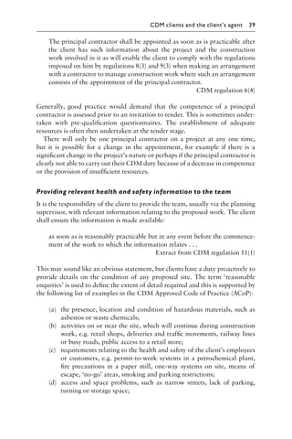 The principal contractor shall be appointed as soon as is practicable after
the client has such information about the project and the construction
work involved in it as will enable the client to comply with the regulations
imposed on him by regulations 8(3) and 9(3) when making an arrangement
with a contractor to manage construction work where such an arrangement
consists of the appointment of the principal contractor.
CDM regulation 6(4)
Generally, good practice would demand that the competence of a principal
contractor is assessed prior to an invitation to tender. This is sometimes under-
taken with pre-qualiﬁcation questionnaires. The establishment of adequate
resources is often then undertaken at the tender stage.
There will only be one principal contractor on a project at any one time,
but it is possible for a change in the appointment, for example if there is a
signiﬁcant change in the project’s nature or perhaps if the principal contractor is
clearly not able to carry out their CDM duty because of a decrease in competence
or the provision of insufﬁcient resources.
Providing relevant health and safety information to the team
It is the responsibility of the client to provide the team, usually via the planning
supervisor, with relevant information relating to the proposed work. The client
shall ensure the information is made available:
as soon as is reasonably practicable but in any event before the commence-
ment of the work to which the information relates . . .
Extract from CDM regulation 11(1)
This may sound like an obvious statement, but clients have a duty proactively to
provide details on the condition of any proposed site. The term ‘reasonable
enquiries’ is used to deﬁne the extent of detail required and this is supported by
the following list of examples in the CDM Approved Code of Practice (ACoP):
(a) the presence, location and condition of hazardous materials, such as
asbestos or waste chemicals;
(b) activities on or near the site, which will continue during construction
work, e.g. retail shops, deliveries and trafﬁc movements, railway lines
or busy roads, public access to a retail store;
(c) requirements relating to the health and safety of the client’s employees
or customers, e.g. permit-to-work systems in a petrochemical plant,
ﬁre precautions in a paper mill, one-way systems on site, means of
escape, ‘no-go’ areas, smoking and parking restrictions;
(d) access and space problems, such as narrow streets, lack of parking,
turning or storage space;
CDM clients and the client’s agent 39
 