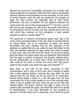 between the combs are unavoidably contracted; but in winter well-
stored magazines are essential, while from their state of comparative
inactivity spacious communications are less necessary. On the return
of spring, however, when the cells are wanted for the reception of
eggs, the bees contract the elongated cells to their former
dimensions, and thus re-establish the just distances between the
combs which the care of their brood requires[775]. But this is not all.
Not only do they elongate the cells of the old combs when there is
an extraordinary harvest of honey, but they actually give to the new
cells which they construct on this emergency a much greater
diameter as well as a greater depth[776].
The queen-bee in ordinary circumstances places each egg in the
centre of the pyramidal bottom of the cell, where it remains fixed by
its natural gluten: but in an experiment of Huber, one whose
fecundation had been retarded, had the first segments of her
abdomen so swelled that she was unable to reach the bottom of the
cells. She therefore attached her eggs (which were those of males)
to their lower side, two lines from the mouth. As the larvæ always
pass that state in the place where they are deposited, those hatched
from the eggs in question remained in the situation assigned them.
But the working-bees, as if aware that in these circumstances the
cells would be too short to contain the larvæ when fully grown,
added to their length, even before the eggs were hatched[777].
Bees close up the cells of the grubs, previously to their
transformation, with a cover or lid of wax: and in hanging its abode
with a silken tapestry before it assumes the pupa state, the grub
requires that the cell should not be too short for its movements.
Bonnet having placed a swarm in a very flat glass hive, the bees
constructed one of the combs parallel to one of the principal sides,
where it was so straight that they could not give to the cells their
ordinary depth. The queen, however, laid eggs in them, and the
workers daily nourished the grubs, and closed the cells at the period
of transformation. A few days afterwards he was surprised to
perceive in the lids, holes more or less large, out of which the grubs
 