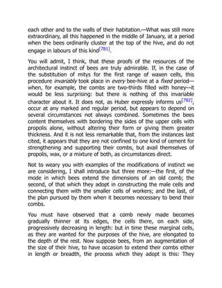 each other and to the walls of their habitation.—What was still more
extraordinary, all this happened in the middle of January, at a period
when the bees ordinarily cluster at the top of the hive, and do not
engage in labours of this kind[781].
You will admit, I think, that these proofs of the resources of the
architectural instinct of bees are truly admirable. If, in the case of
the substitution of mitys for the first range of waxen cells, this
procedure invariably took place in every bee-hive at a fixed period—
when, for example, the combs are two-thirds filled with honey—it
would be less surprising: but there is nothing of this invariable
character about it. It does not, as Huber expressly informs us[782],
occur at any marked and regular period, but appears to depend on
several circumstances not always combined. Sometimes the bees
content themselves with bordering the sides of the upper cells with
propolis alone, without altering their form or giving them greater
thickness. And it is not less remarkable that, from the instances last
cited, it appears that they are not confined to one kind of cement for
strengthening and supporting their combs, but avail themselves of
propolis, wax, or a mixture of both, as circumstances direct.
Not to weary you with examples of the modifications of instinct we
are considering, I shall introduce but three more:—the first, of the
mode in which bees extend the dimensions of an old comb; the
second, of that which they adopt in constructing the male cells and
connecting them with the smaller cells of workers; and the last, of
the plan pursued by them when it becomes necessary to bend their
combs.
You must have observed that a comb newly made becomes
gradually thinner at its edges, the cells there, on each side,
progressively decreasing in length: but in time these marginal cells,
as they are wanted for the purposes of the hive, are elongated to
the depth of the rest. Now suppose bees, from an augmentation of
the size of their hive, to have occasion to extend their combs either
in length or breadth, the process which they adopt is this: They
 