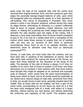 gnaw away the tops of the marginal cells until the combs have
resumed their original lenticular form, and then construct upon their
edges the pyramidal lozenge-shaped bottoms of cells, upon which
the hexagonal sides are subsequently raised, as in their operation of
cell-building. This course of proceeding is invariable: they never
extend a comb in any direction whatever, without having first made
its edges thinner, diminishing its thickness in a portion sufficiently
large to leave no angular projection.—Huber observes, and with
reason, in relating this surprising law which obliges bees partially to
demolish the cells situated upon the edges of the combs, that it
deserves a more close examination than he found himself competent
to give it: for, if we may to a certain point form a conception of the
instinct which leads these animals to employ their art of building
cells, yet how can we conceive of that which in particular
circumstances forces them to act in an opposite direction, and
determines them to demolish what they have so laboriously
constructed[783]?
Drones, or male bees, are more bulky than the workers; and you
have been told, in speaking of the habitations of insects, that the
cells which bees construct for rearing the larvæ of the former, are
larger than those destined for the education of the larvæ of the
latter. The diameter of the cells of drones is always 3-1/3 lines (or
twelfths of an inch); that of those of workers 2-2/5 lines: and these
dimensions are so constant in their ordinary cells, that some authors
have thought they might be adopted as an universal and invariable
scale of measure, which would have the great recommendation of
being every where at hand, and at all events would be preferable to
our barley-corns. Several ranges of male cells, sometimes from thirty
to forty, are usually found in each comb, generally situated about the
middle. Now as these cells are not isolated, but form a part of the
entire comb, corresponding on its two faces—by what art is it that
the bees unite hexagonal cells of a small, with others of a larger
diameter, without leaving any void spaces, and without destroying
the uniformity and regularity of the comb? This problem would
 