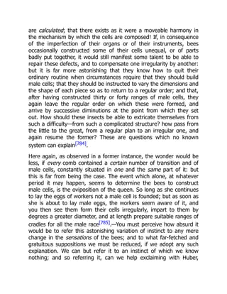 are calculated; that there exists as it were a moveable harmony in
the mechanism by which the cells are composed! If, in consequence
of the imperfection of their organs or of their instruments, bees
occasionally constructed some of their cells unequal, or of parts
badly put together, it would still manifest some talent to be able to
repair these defects, and to compensate one irregularity by another:
but it is far more astonishing that they know how to quit their
ordinary routine when circumstances require that they should build
male cells; that they should be instructed to vary the dimensions and
the shape of each piece so as to return to a regular order; and that,
after having constructed thirty or forty ranges of male cells, they
again leave the regular order on which these were formed, and
arrive by successive diminutions at the point from which they set
out. How should these insects be able to extricate themselves from
such a difficulty—from such a complicated structure? how pass from
the little to the great, from a regular plan to an irregular one, and
again resume the former? These are questions which no known
system can explain[784].
Here again, as observed in a former instance, the wonder would be
less, if every comb contained a certain number of transition and of
male cells, constantly situated in one and the same part of it: but
this is far from being the case. The event which alone, at whatever
period it may happen, seems to determine the bees to construct
male cells, is the oviposition of the queen. So long as she continues
to lay the eggs of workers not a male cell is founded; but as soon as
she is about to lay male eggs, the workers seem aware of it, and
you then see them form their cells irregularly, impart to them by
degrees a greater diameter, and at length prepare suitable ranges of
cradles for all the male race[785].—You must perceive how absurd it
would be to refer this astonishing variation of instinct to any mere
change in the sensations of the bees; and to what far-fetched and
gratuitous suppositions we must be reduced, if we adopt any such
explanation. We can but refer it to an instinct of which we know
nothing; and so referring it, can we help exclaiming with Huber,
 