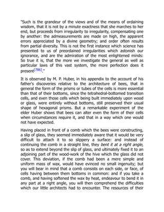 "Such is the grandeur of the views and of the means of ordaining
wisdom, that it is not by a minute exactness that she marches to her
end, but proceeds from irregularity to irregularity, compensating one
by another: the admeasurements are made on high, the apparent
errors appreciated by a divine geometry; and order often results
from partial diversity. This is not the first instance which science has
presented to us of preordained irregularities which astonish our
ignorance, and are the admiration of the most enlightened minds:
So true it is, that the more we investigate the general as well as
particular laws of this vast system, the more perfection does it
present[786]."
It is observed by M. P. Huber, in his appendix to the account of his
father's discoveries relative to the architecture of bees, that in
general the form of the prisms or tubes of the cells is more essential
than that of their bottoms, since the tetrahedral-bottomed transition
cells, and even those cells which being built immediately upon wood
or glass, were entirely without bottoms, still preserved their usual
shape of hexagonal prisms. But a remarkable experiment of the
elder Huber shows that bees can alter even the form of their cells
when circumstances require it, and that in a way which one would
not have expected.
Having placed in front of a comb which the bees were constructing,
a slip of glass, they seemed immediately aware that it would be very
difficult to attach it to so slippery a surface: and instead of
continuing the comb in a straight line, they bent it at a right angle,
so as to extend beyond the slip of glass, and ultimately fixed it to an
adjoining part of the wood-work of the hive which the glass did not
cover. This deviation, if the comb had been a mere simple and
uniform mass of wax, would have evinced no small ingenuity; but
you will bear in mind that a comb consists on each side, or face, of
cells having between them bottoms in common: and if you take a
comb, and having softened the wax by heat, endeavour to bend it in
any part at a right angle, you will then comprehend the difficulties
which our little architects had to encounter. The resources of their
 