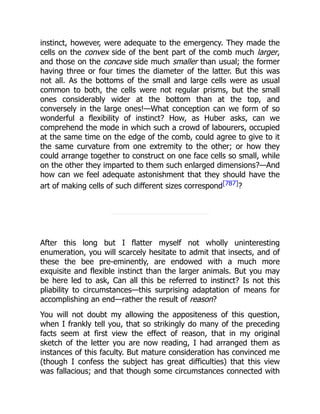 instinct, however, were adequate to the emergency. They made the
cells on the convex side of the bent part of the comb much larger,
and those on the concave side much smaller than usual; the former
having three or four times the diameter of the latter. But this was
not all. As the bottoms of the small and large cells were as usual
common to both, the cells were not regular prisms, but the small
ones considerably wider at the bottom than at the top, and
conversely in the large ones!—What conception can we form of so
wonderful a flexibility of instinct? How, as Huber asks, can we
comprehend the mode in which such a crowd of labourers, occupied
at the same time on the edge of the comb, could agree to give to it
the same curvature from one extremity to the other; or how they
could arrange together to construct on one face cells so small, while
on the other they imparted to them such enlarged dimensions?—And
how can we feel adequate astonishment that they should have the
art of making cells of such different sizes correspond[787]?
After this long but I flatter myself not wholly uninteresting
enumeration, you will scarcely hesitate to admit that insects, and of
these the bee pre-eminently, are endowed with a much more
exquisite and flexible instinct than the larger animals. But you may
be here led to ask, Can all this be referred to instinct? Is not this
pliability to circumstances—this surprising adaptation of means for
accomplishing an end—rather the result of reason?
You will not doubt my allowing the appositeness of this question,
when I frankly tell you, that so strikingly do many of the preceding
facts seem at first view the effect of reason, that in my original
sketch of the letter you are now reading, I had arranged them as
instances of this faculty. But mature consideration has convinced me
(though I confess the subject has great difficulties) that this view
was fallacious; and that though some circumstances connected with
 