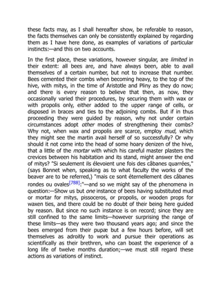 these facts may, as I shall hereafter show, be referable to reason,
the facts themselves can only be consistently explained by regarding
them as I have here done, as examples of variations of particular
instincts:—and this on two accounts.
In the first place, these variations, however singular, are limited in
their extent: all bees are, and have always been, able to avail
themselves of a certain number, but not to increase that number.
Bees cemented their combs when becoming heavy, to the top of the
hive, with mitys, in the time of Aristotle and Pliny as they do now;
and there is every reason to believe that then, as now, they
occasionally varied their procedures, by securing them with wax or
with propolis only, either added to the upper range of cells, or
disposed in braces and ties to the adjoining combs. But if in thus
proceeding they were guided by reason, why not under certain
circumstances adopt other modes of strengthening their combs?
Why not, when wax and propolis are scarce, employ mud, which
they might see the martin avail herself of so successfully? Or why
should it not come into the head of some hoary denizen of the hive,
that a little of the mortar with which his careful master plasters the
crevices between his habitation and its stand, might answer the end
of mitys? "Si seulement ils élevoient une fois des câbanes quarrées,"
(says Bonnet when, speaking as to what faculty the works of the
beaver are to be referred,) "mais ce sont éternellement des câbanes
rondes ou ovales[788]:"—and so we might say of the phenomena in
question:—Show us but one instance of bees having substituted mud
or mortar for mitys, pissoceros, or propolis, or wooden props for
waxen ties, and there could be no doubt of their being here guided
by reason. But since no such instance is on record; since they are
still confined to the same limits—however surprising the range of
these limits—as they were two thousand years ago; and since the
bees emerged from their pupæ but a few hours before, will set
themselves as adroitly to work and pursue their operations as
scientifically as their brethren, who can boast the experience of a
long life of twelve months duration;—we must still regard these
actions as variations of instinct.
 