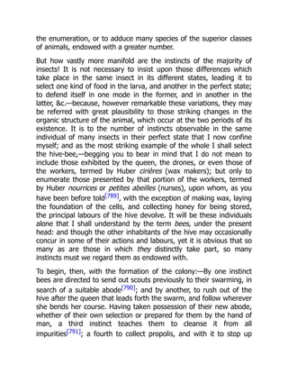 the enumeration, or to adduce many species of the superior classes
of animals, endowed with a greater number.
But how vastly more manifold are the instincts of the majority of
insects! It is not necessary to insist upon those differences which
take place in the same insect in its different states, leading it to
select one kind of food in the larva, and another in the perfect state;
to defend itself in one mode in the former, and in another in the
latter, &c.—because, however remarkable these variations, they may
be referred with great plausibility to those striking changes in the
organic structure of the animal, which occur at the two periods of its
existence. It is to the number of instincts observable in the same
individual of many insects in their perfect state that I now confine
myself; and as the most striking example of the whole I shall select
the hive-bee,—begging you to bear in mind that I do not mean to
include those exhibited by the queen, the drones, or even those of
the workers, termed by Huber cirières (wax makers); but only to
enumerate those presented by that portion of the workers, termed
by Huber nourrices or petites abeilles (nurses), upon whom, as you
have been before told[789], with the exception of making wax, laying
the foundation of the cells, and collecting honey for being stored,
the principal labours of the hive devolve. It will be these individuals
alone that I shall understand by the term bees, under the present
head: and though the other inhabitants of the hive may occasionally
concur in some of their actions and labours, yet it is obvious that so
many as are those in which they distinctly take part, so many
instincts must we regard them as endowed with.
To begin, then, with the formation of the colony:—By one instinct
bees are directed to send out scouts previously to their swarming, in
search of a suitable abode[790]; and by another, to rush out of the
hive after the queen that leads forth the swarm, and follow wherever
she bends her course. Having taken possession of their new abode,
whether of their own selection or prepared for them by the hand of
man, a third instinct teaches them to cleanse it from all
impurities[791]; a fourth to collect propolis, and with it to stop up
 