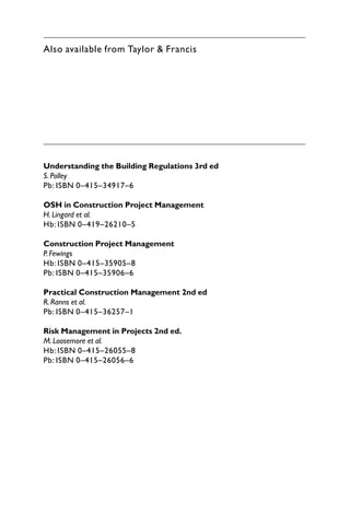 Also available from Taylor & Francis
Understanding the Building Regulations 3rd ed
S.Polley
Pb: ISBN 0–415–34917–6
OSH in Construction Project Management
H.Lingard et al.
Hb: ISBN 0–419–26210–5
Construction Project Management
P.Fewings
Hb: ISBN 0–415–35905–8
Pb: ISBN 0–415–35906–6
Practical Construction Management 2nd ed
R.Ranns et al.
Pb: ISBN 0–415–36257–1
Risk Management in Projects 2nd ed.
M.Loosemore et al.
Hb: ISBN 0–415–26055–8
Pb: ISBN 0–415–26056–6
 