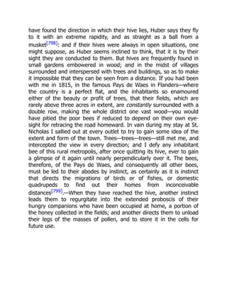 have found the direction in which their hive lies, Huber says they fly
to it with an extreme rapidity, and as straight as a ball from a
musket[798]: and if their hives were always in open situations, one
might suppose, as Huber seems inclined to think, that it is by their
sight they are conducted to them. But hives are frequently found in
small gardens embowered in wood; and in the midst of villages
surrounded and interspersed with trees and buildings, so as to make
it impossible that they can be seen from a distance. If you had been
with me in 1815, in the famous Pays de Waes in Flanders—where
the country is a perfect flat, and the inhabitants so enamoured
either of the beauty or profit of trees, that their fields, which are
rarely above three acres in extent, are constantly surrounded with a
double row, making the whole district one vast wood—you would
have pitied the poor bees if reduced to depend on their own eye-
sight for retracing the road homeward. In vain during my stay at St.
Nicholas I sallied out at every outlet to try to gain some idea of the
extent and form of the town. Trees—trees—trees—still met me, and
intercepted the view in every direction; and I defy any inhabitant
bee of this rural metropolis, after once quitting its hive, ever to gain
a glimpse of it again until nearly perpendicularly over it. The bees,
therefore, of the Pays de Waes, and consequently all other bees,
must be led to their abodes by instinct, as certainly as it is instinct
that directs the migrations of birds or of fishes, or domestic
quadrupeds to find out their homes from inconceivable
distances[799].—When they have reached the hive, another instinct
leads them to regurgitate into the extended proboscis of their
hungry companions who have been occupied at home, a portion of
the honey collected in the fields; and another directs them to unload
their legs of the masses of pollen, and to store it in the cells for
future use.
 