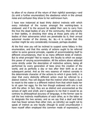 to allow of no chance of the return of their rightful sovereign;—and
(to omit a further enumeration) the obedience which in the utmost
noise and confusion they show to her well-known hum.
I have now instanced at least thirty distinct instincts with which
every individual of the nurses amongst the working-bees is
endowed: and if to the account be added their care to carry from
the hive the dead bodies of any of the community; their pertinacity
in their battles, in directing their sting at those parts only of the
bodies of their adversaries which are penetrable by it; their annual
autumnal murder of the drones, &c. &c.—it is certain that this
number might be very considerably increased, perhaps doubled.
At the first view you will be inclined to suspect some fallacy in this
enumeration, and that this variety of actions ought to be referred
rather to some general principle, capable of accommodating itself to
different circumstances, than to so many different kinds of instinct.
But to what principle? Not to reason, the faculty to which we assign
this power of varying accommodation. All the actions above adduced
come strictly under the description of instinctive actions, being all
performed by every generation of bees since the creation of the
world, and as perfectly a day or two after their birth as at any
subsequent period. And as the very essence of instinct consists in
the determinate character of the actions to which it gives birth, it is
clear that every distinctly different action must be referred to a
distinct instinct. Few will dispute that the instinct which leads a duck
to resort to the water is a different instinct from that which leads her
to sit upon her eggs; for the hen though endowed with one is not
with the other. In fact, they are as distinct and unconnected as the
senses of sight and smell; and it appears to me that it would be as
contrary to philosophical accuracy of language, in the former case to
call the two instincts modifications of each other, as in the latter so
to designate the two senses; and as we say that a deaf and blind
man has fewer senses than other men, so (strictly) we ought not to
speak of instinct as one faculty (though to avoid circumlocution I
have myself often employed this common mode of expression), or
 