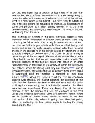 say that one insect has a greater or less share of instinct than
another, but more or fewer instincts.—That it is not always easy to
determine what actions are to be referred to a distinct instinct and
what to a modification of an instinct, I am very ready to admit; but
this is no solid ground for regarding all instincts as modifications of
some one principle. It is often equally difficult to fix the limits
between instinct and reason; but we are not on this account justified
in deeming them the same.
This multitude of instincts in the same individual, becomes more
wonderful when considered in another point of view. Were they
constantly to follow each other in regular sequence, so that each
bee necessarily first began to build cells, then to collect honey, next
pollen, and so on, we might plausibly enough refer them to some
change in the sensations of the animal, caused by alterations in the
structure and gradual development of its organs, in the same way as
on similar principles we explain the sexual instincts of the superior
tribes. But it is certain that no such consecutive series prevails. The
different instincts of the bee are called into action in an order
regulated solely by the needs of the society. If combs be wanted, no
bee collects honey for storing until they are provided[800]: and if,
when constructed, any accident injure or destroy them, every labour
is suspended until the mischief is repaired or new ones
substituted[801]. When the crevices round the hive are effectually
secured with propolis, the instinct directing the collection of this
substance lies dormant: but transfer the bees to a new hive which
shall require a new luting, and it is instantly re-excited. But these
instances are superfluous. Every one knows that at the same
moment of time the citizens of a hive are employed in the most
varied and opposite operations. Some are collecting pollen; others
are in search of honey; some busied at home in the first
construction of the cells; others in giving them their last polish;
others in ventilating the hive; others again in feeding the young
brood and the like.
 
