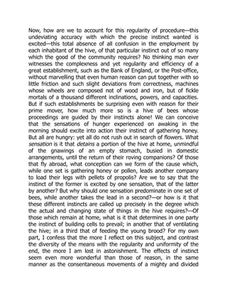 Now, how are we to account for this regularity of procedure—this
undeviating accuracy with which the precise instinct wanted is
excited—this total absence of all confusion in the employment by
each inhabitant of the hive, of that particular instinct out of so many
which the good of the community requires? No thinking man ever
witnesses the complexness and yet regularity and efficiency of a
great establishment, such as the Bank of England, or the Post-office,
without marvelling that even human reason can put together with so
little friction and such slight deviations from correctness, machines
whose wheels are composed not of wood and iron, but of fickle
mortals of a thousand different inclinations, powers, and capacities.
But if such establishments be surprising even with reason for their
prime mover, how much more so is a hive of bees whose
proceedings are guided by their instincts alone! We can conceive
that the sensations of hunger experienced on awaking in the
morning should excite into action their instinct of gathering honey.
But all are hungry: yet all do not rush out in search of flowers. What
sensation is it that detains a portion of the hive at home, unmindful
of the gnawings of an empty stomach, busied in domestic
arrangements, until the return of their roving companions? Of those
that fly abroad, what conception can we form of the cause which,
while one set is gathering honey or pollen, leads another company
to load their legs with pellets of propolis? Are we to say that the
instinct of the former is excited by one sensation, that of the latter
by another? But why should one sensation predominate in one set of
bees, while another takes the lead in a second?—or how is it that
these different instincts are called up precisely in the degree which
the actual and changing state of things in the hive requires?—Of
those which remain at home, what is it that determines in one party
the instinct of building cells to prevail; in another that of ventilating
the hive; in a third that of feeding the young brood? For my own
part, I confess that the more I reflect on this subject, and contrast
the diversity of the means with the regularity and uniformity of the
end, the more I am lost in astonishment. The effects of instinct
seem even more wonderful than those of reason, in the same
manner as the consentaneous movements of a mighty and divided
 