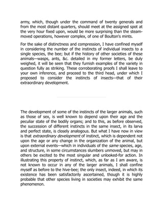 army, which, though under the command of twenty generals and
from the most distant quarters, should meet at the assigned spot at
the very hour fixed upon, would be more surprising than the steam-
moved operations, however complex, of one of Boulton's mints.
For the sake of distinctness and compression, I have confined myself
in considering the number of the instincts of individual insects to a
single species, the bee; but if the history of other societies of these
animals—wasps, ants, &c. detailed in my former letters, be duly
weighed, it will be seen that they furnish examples of the variety in
question fully as striking. These corroborating proofs I shall leave to
your own inference, and proceed to the third head, under which I
proposed to consider the instincts of insects—that of their
extraordinary development.
The development of some of the instincts of the larger animals, such
as those of sex, is well known to depend upon their age and the
peculiar state of the bodily organs; and to this, as before observed,
the succession of different instincts in the same insect, in its larva
and perfect state, is closely analogous. But what I have now in view
is that extraordinary development of instinct, which is dependent not
upon the age or any change in the organization of the animal, but
upon external events—which in individuals of the same species, age,
and structure, in some circumstances slumbers unmoved, but may in
others be excited to the most singular and unlooked-for action. In
illustrating this property of instinct, which, as far as I am aware, is
not known to occur in any of the larger animals, I shall confine
myself as before to the hive-bee; the only insect, indeed, in which its
existence has been satisfactorily ascertained, though it is highly
probable that other species living in societies may exhibit the same
phenomenon.
 