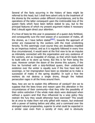Several of the facts occurring in the history of bees might be
referred to this head; but I shall here advert only to the treatment of
the drones by the workers under different circumstances, and to the
operations of the latter consequent upon the irretrievable loss of the
queen—facts which have been before stated to you, but to the
principal features of which my present argument makes it necessary
that I should again direct your attention.
If a hive of bees be this year in possession of a queen duly fertilized,
and consequently sure the next season of a succession of males, all
the drones, as I have before stated[802], towards the approach of
winter are massacred by the workers with the most unrelenting
ferocity. To this seemingly cruel course they are doubtless impelled
by an imperious instinct; and as it is regularly followed in every hive
thus circumstanced, it would seem at the first view to be an impulse
as intimately connected with the organization and very existence of
the workers, and as incapable of change, as that which leads them
to build cells or to store up honey. But this is far from being the
case. However certain the doom of the drones this autumn, if the
hive be furnished with a duly-fertilized queen, their undisturbed
existence over the winter is equally sure if the hive have lost its
sovereign, or her impregnation have been so retarded as to make a
succession of males in the spring doubtful. In such a hive the
workers do not destroy a single drone, though the hottest
persecution rages in all the hives around them.
Now, how are we to explain this difference of conduct? Are we to
suppose that the bees know and reason upon this alteration in the
circumstances of their community—that they infer the possibility of
their entire extinction if the whole male stock were destroyed when
without a queen—and that thus influenced by a wise policy they
restrain the fury they would otherwise have exercised? This would
be at once to make them not only gifted with reason, but endowed
with a power of looking before and after, and a command over the
strongest natural propensities, superior to what could be expected in
a similar case even from a society of men; and is obviously
 