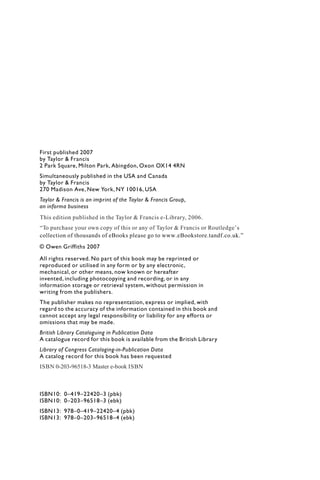 First published 2007
by Taylor & Francis
2 Park Square, Milton Park, Abingdon, Oxon OX14 4RN
Simultaneously published in the USA and Canada
by Taylor & Francis
270 Madison Ave, New York, NY 10016, USA
Taylor & Francis is an imprint of the Taylor & Francis Group,
an informa business
© Owen Griffiths 2007
All rights reserved. No part of this book may be reprinted or
reproduced or utilised in any form or by any electronic,
mechanical, or other means, now known or hereafter
invented, including photocopying and recording, or in any
information storage or retrieval system, without permission in
writing from the publishers.
The publisher makes no representation, express or implied, with
regard to the accuracy of the information contained in this book and
cannot accept any legal responsibility or liability for any efforts or
omissions that may be made.
British Library Cataloguing in Publication Data
A catalogue record for this book is available from the British Library
Library of Congress Cataloging-in-Publication Data
A catalog record for this book has been requested
ISBN10: 0–419–22420–3 (pbk)
ISBN10: 0–203–96518–3 (ebk)
ISBN13: 978–0–419–22420–4 (pbk)
ISBN13: 978–0–203–96518–4 (ebk)
This edition published in the Taylor & Francis e-Library, 2006.
“To purchase your own copy of this or any of Taylor & Francis or Routledge’s
collection of thousands of eBooks please go to www.eBookstore.tandf.co.uk.”
ISBN 0-203-96518-3 Master e-book ISBN
 