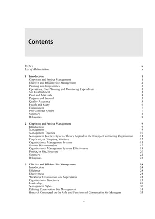 Preface ix
List of Abbreviations x
1 Introduction 1
Corporate and Project Management 1
Effective and Efficient Site Management 2
Planning and Programmes 3
Operations, Cost Planning and Monitoring Expenditure 3
Site Establishment 4
Plant and Materials 4
Progress and Control 5
Quality Assurance 5
Health and Safety 6
Environment 7
Post-Contract Review 7
Summary 8
References 8
2 Corporate and Project Management 9
Introduction 9
Management 9
Management Theories 10
Management Practice: Systems Theory Applied to the Principal Contracting Organisation 11
Corporate, or Company, Structure 12
Organisational Management Systems 15
Systems Documentation 17
Organisational Management Systems Effectiveness 18
Project, or Site, Structure 20
Summary 22
References 23
3 Effective and Efficient Site Management 24
Introduction 24
Efficiency 24
Effectiveness 24
Workforce Organisation and Supervision 24
Organisational Structures 25
Leadership 28
Management Styles 30
Defining Construction Site Management 31
Research Conducted on the Role and Functions of Construction Site Managers 33
Contents
v
 