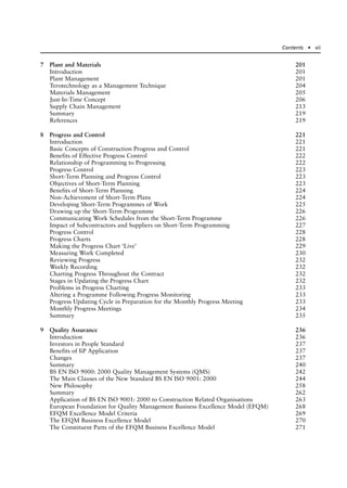 7 Plant and Materials 201
Introduction 201
Plant Management 201
Terotechnology as a Management Technique 204
Materials Management 205
Just-In-Time Concept 206
Supply Chain Management 213
Summary 219
References 219
8 Progress and Control 221
Introduction 221
Basic Concepts of Construction Progress and Control 221
Benefits of Effective Progress Control 222
Relationship of Programming to Progressing 222
Progress Control 223
Short-Term Planning and Progress Control 223
Objectives of Short-Term Planning 223
Benefits of Short-Term Planning 224
Non-Achievement of Short-Term Plans 224
Developing Short-Term Programmes of Work 225
Drawing up the Short-Term Programme 226
Communicating Work Schedules from the Short-Term Programme 226
Impact of Subcontractors and Suppliers on Short-Term Programming 227
Progress Control 228
Progress Charts 228
Making the Progress Chart ‘Live’ 229
Measuring Work Completed 230
Reviewing Progress 232
Weekly Recording 232
Charting Progress Throughout the Contract 232
Stages in Updating the Progress Chart 232
Problems in Progress Charting 233
Altering a Programme Following Progress Monitoring 233
Progress Updating Cycle in Preparation for the Monthly Progress Meeting 233
Monthly Progress Meetings 234
Summary 235
9 Quality Assurance 236
Introduction 236
Investors in People Standard 237
Benefits of IiP Application 237
Changes 237
Summary 240
BS EN ISO 9000: 2000 Quality Management Systems (QMS) 242
The Main Clauses of the New Standard BS EN ISO 9001: 2000 244
New Philosophy 258
Summary 262
Application of BS EN ISO 9001: 2000 to Construction Related Organisations 263
European Foundation for Quality Management Business Excellence Model (EFQM) 268
EFQM Excellence Model Criteria 269
The EFQM Business Excellence Model 270
The Constituent Parts of the EFQM Business Excellence Model 271
Contents ● vii
 