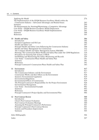 Applying the Model 276
The Implementation of the EFQM Business Excellence Model within the
Construction Industry – Advocated Advantages and Related Issues 283
Summary 290
The Requirements for Attaining/Maintaining a Competitive Advantage 290
Case Study – EFQM Business Excellence Model Deployment 293
Case Study – EFQM Business Excellence Model Implementation 301
Summary 304
References 305
10 Health and Safety 306
Introduction 306
European Legislation and UK Law 306
Health and Safety Law 307
Principal Health and Safety Laws Influencing the Construction Industry 308
Health and Safety Management for Construction 312
The Company Health and Safety Management System (H&SMS) 313
Planning: The Construction-Phase Health and Safety Plan under the CDM Regulations 314
Procedures for Ensuring Safe Systems of Work 323
Establishing and Maintaining Site Safety Monitoring and Records 329
Case Study – Construction-Phase Health and Safety Plan 341
Summary 341
References 341
Principal Contractor’s Construction-Phase Health and Safety Plan 343
11 Environment 417
Introduction 417
The Construction Industry and the Environment 417
Construction Works and their Effects on the Environment 418
Statutory Environmental Legislation 419
Environmental Regulation 419
Environmental Effects of Construction 419
The Principal Contractor’s Responsibility for the Project Environment 424
Environmental Management 425
Case Study – Environmental Example 442
Summary 443
References 444
Principal Contractor’s Project Quality and Environmental Plan 446
12 Post-Contract Review 500
Introduction 500
Client’s Post-Contract Evaluation 500
Post-Contract Evaluation Meetings 500
Assessing the Principal Contractor’s Performance 501
Principal Contractor’s Post-Contract Review 501
Systems and Procedures Improvement 501
Summary 505
Select Bibliography 506
Index 507
viii ● Contents
 