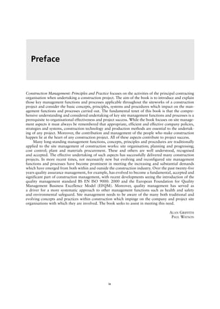 Construction Management: Principles and Practice focuses on the activities of the principal contracting
organisation when undertaking a construction project. The aim of the book is to introduce and explain
those key management functions and processes applicable throughout the siteworks of a construction
project and consider the basic concepts, principles, systems and procedures which impact on the man-
agement functions and processes carried out. The fundamental tenet of this book is that the compre-
hensive understanding and considered undertaking of key site management functions and processes is a
prerequisite to organisational effectiveness and project success. While the book focuses on site manage-
ment aspects it must always be remembered that appropriate, efficient and effective company policies,
strategies and systems, construction technology and production methods are essential to the undertak-
ing of any project. Moreover, the contribution and management of the people who make construction
happen lie at the heart of any construction project. All of these aspects contribute to project success.
Many long-standing management functions, concepts, principles and procedures are traditionally
applied to the site management of construction works: site organisation; planning and progressing;
cost control; plant and materials procurement. These and others are well understood, recognised
and accepted. The effective undertaking of such aspects has successfully delivered many construction
projects. In more recent times, not necessarily new but evolving and reconfigured site management
functions and processes have become prominent in meeting the increasing and substantial demands
which have emerged from both within and outside the construction industry. Over the past twenty-five
years quality assurance management, for example, has evolved to become a fundamental, accepted and
significant part of construction management, with recent developments seeing the introduction of the
quality management standard BS EN ISO 9000: 2000 and the European Foundation for Quality
Management Business Excellence Model (EFQM). Moreover, quality management has served as
a driver for a more systematic approach to other management functions such as health and safety
and environmental safeguard. Site management needs to be aware of the many both traditional and
evolving concepts and practices within construction which impinge on the company and project site
organisations with which they are involved. The book seeks to assist in meeting this need.
ALAN GRIFFITH
PAUL WATSON
Preface
ix
 