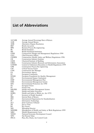 AA%RR Average Annual Percentage Rate of Return
AAR Average Annual Return
ADR Alternative Dispute Resolution
BEP Break-even point
BPR Business Process Re-engineering
BS British Standard
BSI British Standards Institution
CDM Construction (Design and Management) Regulations 1994
CEO Chief Executive Officer
CHSWR Construction (Health, Safety and Welfare) Regulations 1996
CII Construction Industry Institute
CIOB Chartered Institute of Building
CIRIA Construction Industry Research and Information Association
COSHH Control of Substances Hazardous to Health Regulations 1999
CPR Construction Process Re-engineering
CSF Critical Success Factor
CSM Construction Site Manager
EA Environment Agency
EC European Community
EFQM European Foundation for Quality Management
EIA Environmental Impact Assessment
EMP Environmental Management Plan
EMS Environmental Management System
EPA Environmental Protection Act 1990
EU European Union
FC Fixed Costs
H&SMS Health and Safety Management System
HSE Health and Safety Executive
HSWA Health and Safety at Work, etc. Act 1974
IiP Investors in People Standard
IRR Internal Rate of Return
ISO International Organisation for Standardisation
IT Information Technology
JCT Joint Contracts Tribunal
JIT Just in Time
KF Key Factor
MD Managing Director
MHSWR Management of Health and Safety at Work Regulations 1999
MRC Market Requirements Curve
NEDO National Economic Development Council
NPV Net Present Value
PDCA Plan, Do, Check, Act Control Cycle
List of Abbreviations
x
 