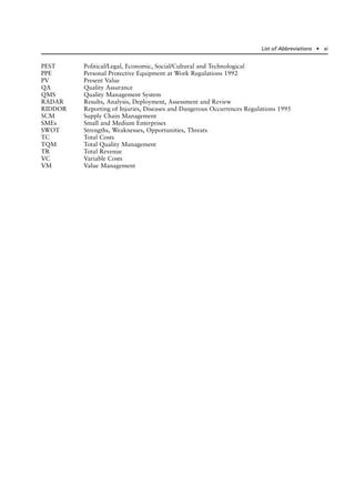 PEST Political/Legal, Economic, Social/Cultural and Technological
PPE Personal Protective Equipment at Work Regulations 1992
PV Present Value
QA Quality Assurance
QMS Quality Management System
RADAR Results, Analysis, Deployment, Assessment and Review
RIDDOR Reporting of Injuries, Diseases and Dangerous Occurrences Regulations 1995
SCM Supply Chain Management
SMEs Small and Medium Enterprises
SWOT Strengths, Weaknesses, Opportunities, Threats
TC Total Costs
TQM Total Quality Management
TR Total Revenue
VC Variable Costs
VM Value Management
List of Abbreviations ● xi
 
