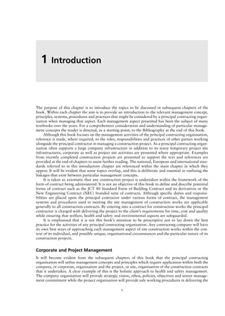 The purpose of this chapter is to introduce the topics to be discussed in subsequent chapters of the
book. Within each chapter the aim is to provide an introduction to the relevant management concept,
principles, systems, procedures and practices that might be considered by a principal contracting organ-
isation when managing that aspect. Each management aspect presented has been the subject of many
textbooks over the years. For a comprehensive consideration and understanding of particular manage-
ment concepts the reader is directed, as a starting point, to the Bibliography at the end of this book.
Although this book focuses on the management activities of the principal contracting organisation,
reference is made, where required, to the roles, responsibilities and practices of other parties working
alongside the principal contractor in managing a construction project. As a principal contracting organ-
isation often supports a large company infrastructure in addition to its many temporary project site
infrastructures, corporate as well as project site activities are presented where appropriate. Examples
from recently completed construction projects are presented to support the text and references are
provided at the end of chapters to assist further reading. The national, European and international stan-
dards referred to in this introductory chapter are referenced within the main chapter in which they
appear. It will be evident that some topics overlap, and this is deliberate and essential in outlining the
linkages that exist between particular management concepts.
It is taken as axiomatic that any construction project is undertaken within the framework of the
form of contract being administered. It is not an objective of this book to define and describe potential
forms of contract such as the JCT 80 Standard Form of Building Contract and its derivatives or the
New Engineering Contract (NEC) branded suite of contracts. Although specific duties and responsi-
bilities are placed upon the principal contractor under various forms of contract, the management
systems and procedures used in meeting the site management of construction works are applicable
generally to all construction contracts. By entering into a contract for construction works the principal
contractor is charged with delivering the project to the client’s requirements for time, cost and quality
while ensuring that welfare, health and safety and environmental aspects are safeguarded.
It is emphasised that it is not this book’s intention to be prescriptive nor to lay down the best
practice for the activities of any principal contracting organisation. Any contracting company will have
its own best ways of approaching each management aspect of site construction works within the con-
text of its individual, and possibly unique, organisational circumstances and the particular nature of its
construction projects.
Corporate and Project Management
It will become evident from the subsequent chapters of this book that the principal contracting
organisation will utilise management concepts and principles which require application within both the
company, or corporate, organisation and the project, or site, organisation of the construction contracts
that it undertakes. A clear example of this is the holistic approach to health and safety management.
The company organisation will provide strategic vision, ethos, policies, objectives and senior manage-
ment commitment while the project organisation will provide safe working procedures in delivering the
1 Introduction
1
 